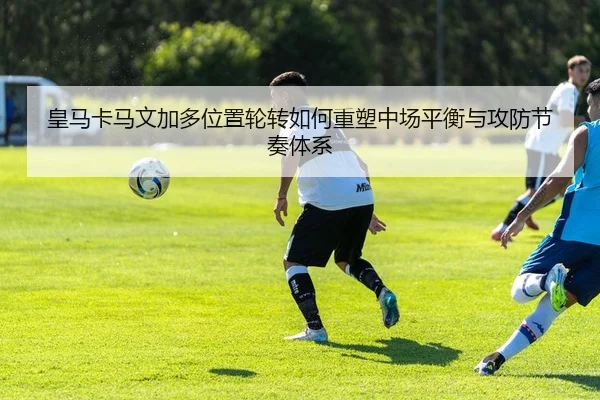 皇马卡马文加多位置轮转如何重塑中场平衡与攻防节奏体系