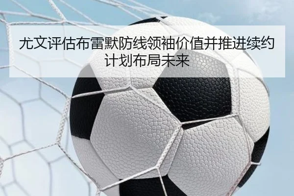 尤文评估布雷默防线领袖价值并推进续约计划布局未来