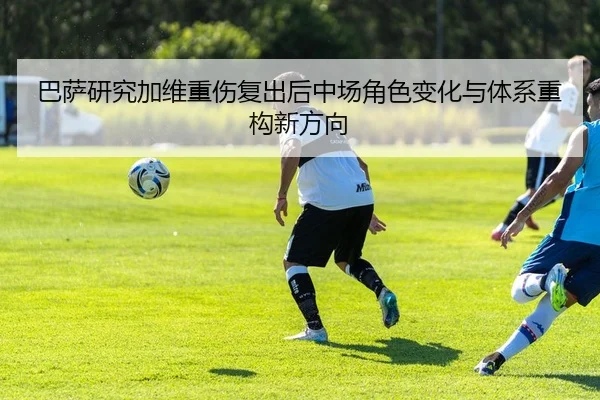 巴萨研究加维重伤复出后中场角色变化与体系重构新方向