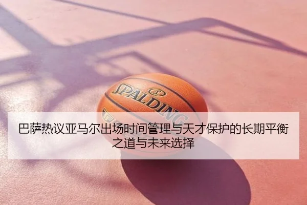 巴萨热议亚马尔出场时间管理与天才保护的长期平衡之道与未来选择