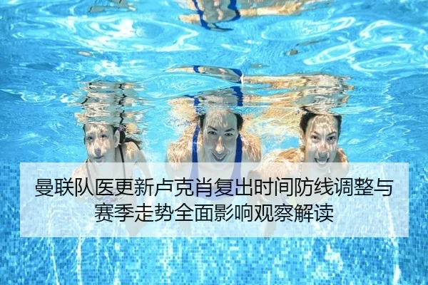 曼联队医更新卢克肖复出时间防线调整与赛季走势全面影响观察解读