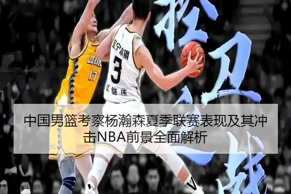 中国男篮考察杨瀚森夏季联赛表现及其冲击NBA前景全面解析