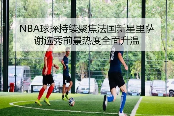 NBA球探持续聚焦法国新星里萨谢选秀前景热度全面升温