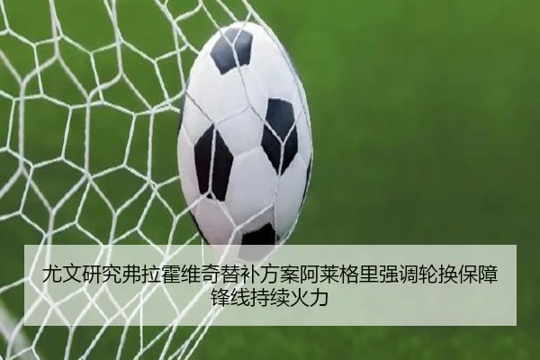 尤文研究弗拉霍维奇替补方案阿莱格里强调轮换保障锋线持续火力