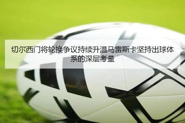 切尔西门将轮换争议持续升温马雷斯卡坚持出球体系的深层考量